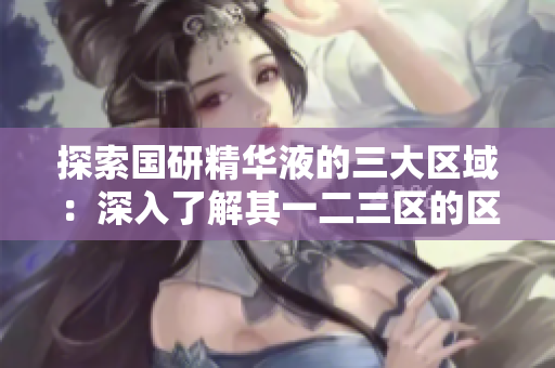 探索國研精華液的三大區(qū)域：深入了解其一二三區(qū)的區(qū)別