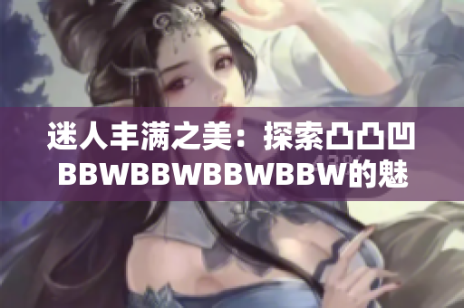 迷人豐滿之美：探索凸凸凹BBWBBWBBWBBW的魅力與自信