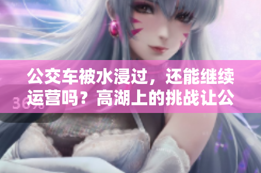 公交車被水浸過(guò)，還能繼續(xù)運(yùn)營(yíng)嗎？高湖上的挑戰(zhàn)讓公共交通承壓