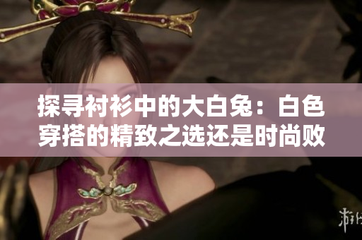 探尋襯衫中的大白兔：白色穿搭的精致之選還是時尚敗筆？