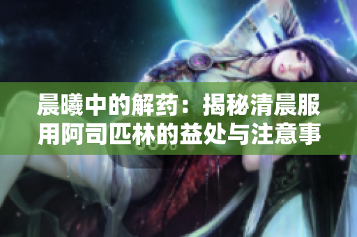 晨曦中的解藥：揭秘清晨服用阿司匹林的益處與注意事項(xiàng)