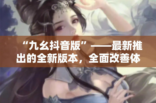 “九幺抖音版”——最新推出的全新版本，全面改善體驗(yàn)