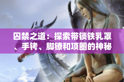 囚禁之道：探索帶鎖鐵乳罩、手銬、腳鐐和項(xiàng)圈的神秘世界