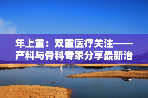 年上重：雙重醫(yī)療關(guān)注——產(chǎn)科與骨科專家分享最新治療 in