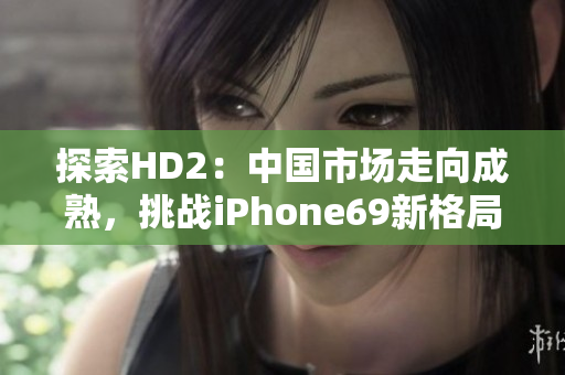 探索HD2：中國市場走向成熟，挑戰(zhàn)iPhone69新格局