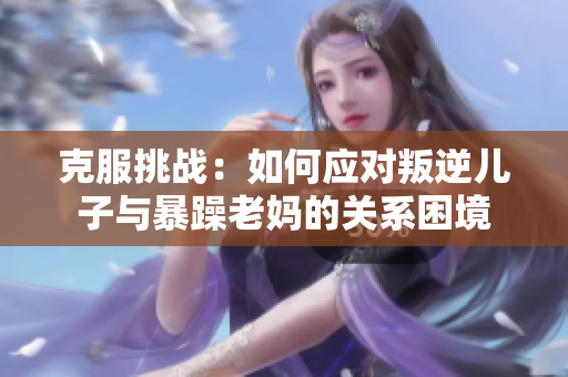 克服挑戰(zhàn)：如何應(yīng)對(duì)叛逆兒子與暴躁老媽的關(guān)系困境
