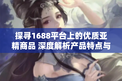 探尋1688平臺上的優(yōu)質(zhì)亞精商品 深度解析產(chǎn)品特點與購買指南