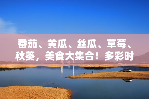 番茄、黃瓜、絲瓜、草莓、秋葵，美食大集合！多彩時令蔬果的獨特魅力