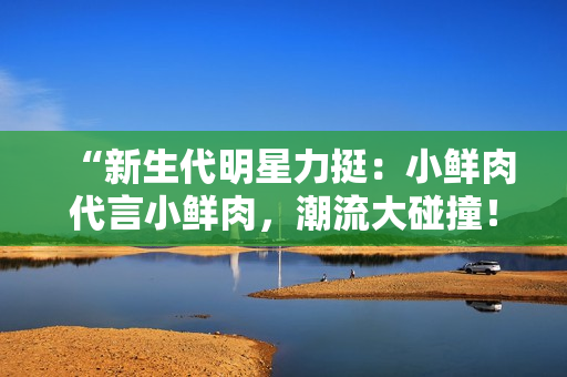 “新生代明星力挺：小鮮肉代言小鮮肉，潮流大碰撞！”