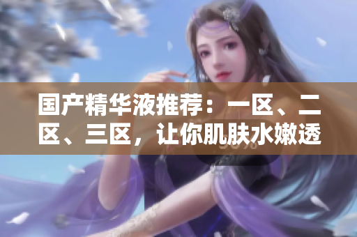 國產(chǎn)精華液推薦：一區(qū)、二區(qū)、三區(qū)，讓你肌膚水嫩透亮