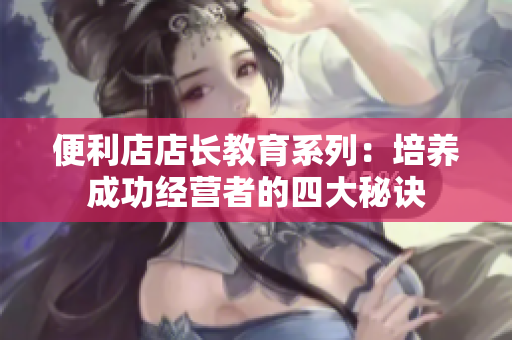便利店店長教育系列：培養(yǎng)成功經(jīng)營者的四大秘訣