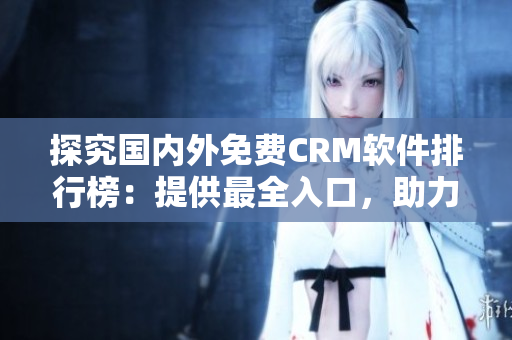 探究國(guó)內(nèi)外免費(fèi)CRM軟件排行榜：提供最全入口，助力企業(yè)客戶關(guān)系管理