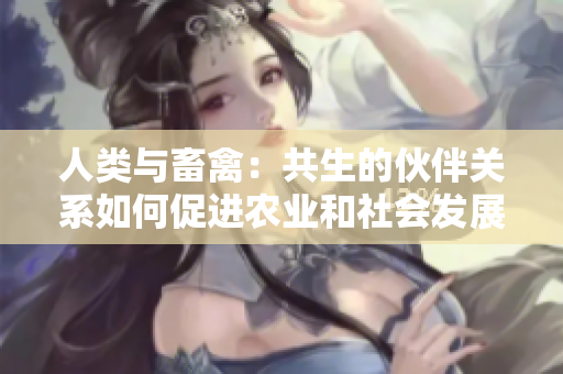 人類與畜禽：共生的伙伴關系如何促進農業(yè)和社會發(fā)展