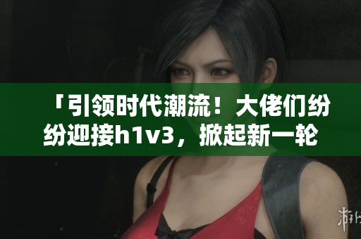「引領(lǐng)時代潮流！大佬們紛紛迎接h1v3，掀起新一輪技術(shù)革命浪潮！」