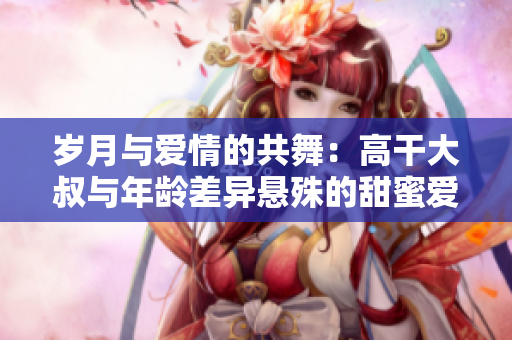 歲月與愛情的共舞：高干大叔與年齡差異懸殊的甜蜜愛情