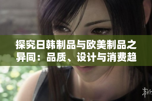 探究日韓制品與歐美制品之異同：品質(zhì)、設(shè)計(jì)與消費(fèi)趨勢的對比分析