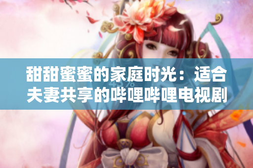 甜甜蜜蜜的家庭時(shí)光：適合夫妻共享的嗶哩嗶哩電視劇