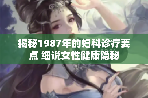 揭秘1987年的婦科診療要點(diǎn) 細(xì)說女性健康隱秘