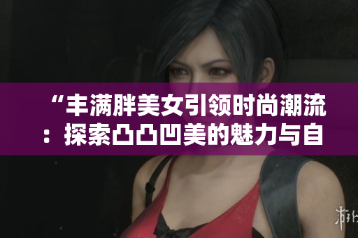 “豐滿胖美女引領(lǐng)時尚潮流：探索凸凸凹美的魅力與自信”
