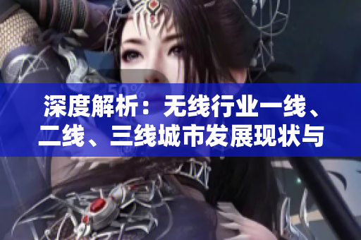深度解析：無線行業(yè)一線、二線、三線城市發(fā)展現(xiàn)狀與趨勢探討