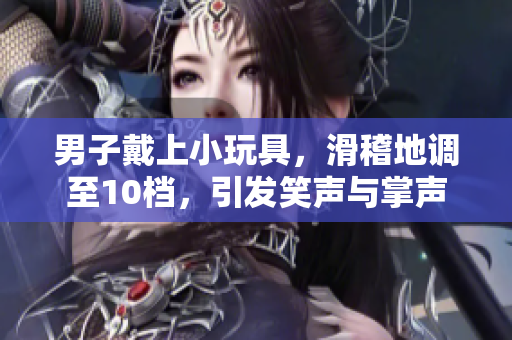 男子戴上小玩具，滑稽地調(diào)至10檔，引發(fā)笑聲與掌聲