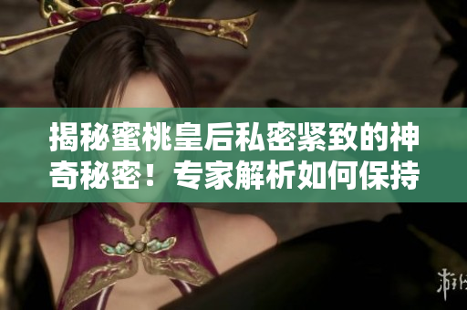 揭秘蜜桃皇后私密緊致的神奇秘密！專家解析如何保持健康的肌膚