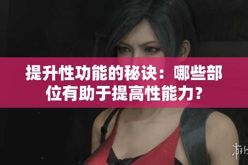 提升性功能的秘訣：哪些部位有助于提高性能力？