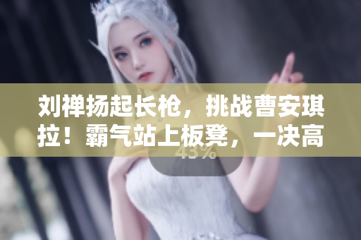 劉禪揚起長槍，挑戰(zhàn)曹安琪拉！霸氣站上板凳，一決高下！