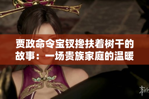 賈政命令寶釵攙扶著樹(shù)干的故事：一場(chǎng)貴族家庭的溫暖情感展現(xiàn)