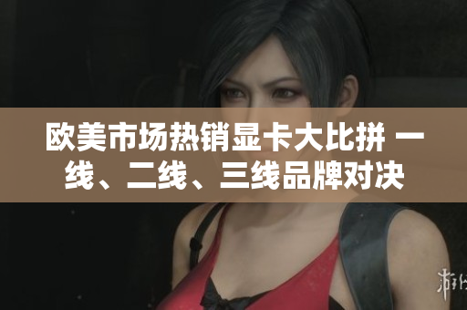 歐美市場熱銷顯卡大比拼 一線、二線、三線品牌對決