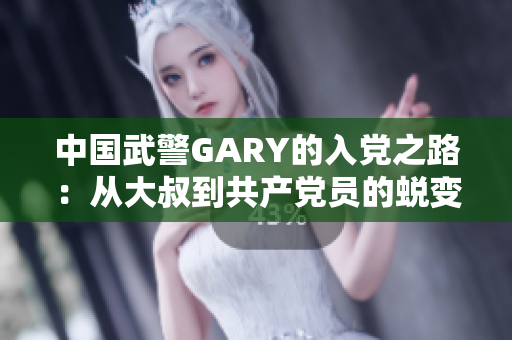 中國武警GARY的入黨之路：從大叔到共產(chǎn)黨員的蛻變