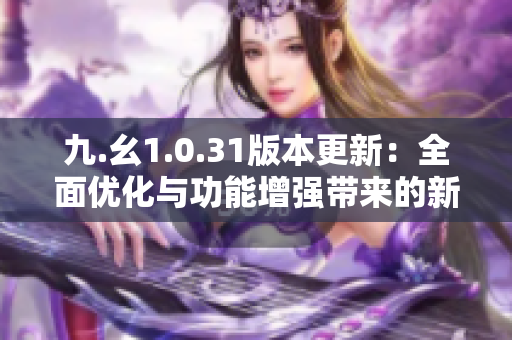 九.幺1.0.31版本更新：全面優(yōu)化與功能增強(qiáng)帶來的新體驗(yàn)