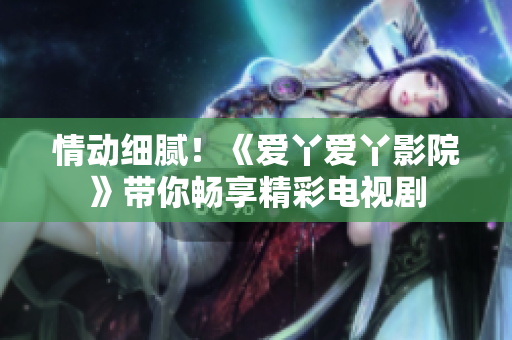 情動細膩！《愛丫愛丫影院》帶你暢享精彩電視劇