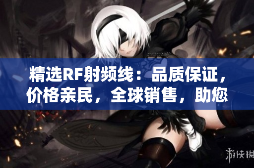 精選RF射頻線：品質(zhì)保證，價(jià)格親民，全球銷售，助您打造理想電子產(chǎn)品