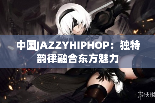 中國JAZZYHIPHOP：獨特韻律融合東方魅力