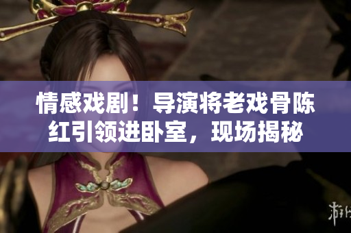 情感戲?。?dǎo)演將老戲骨陳紅引領(lǐng)進臥室,現(xiàn)場揭秘 情感戲劇!導(dǎo)演將老戲骨陳紅引領(lǐng)進臥室,現(xiàn)場揭秘
