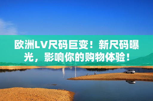 歐洲LV尺碼巨變！新尺碼曝光，影響你的購物體驗(yàn)！