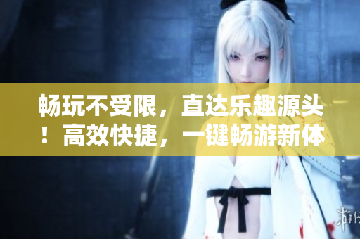 暢玩不受限，直達(dá)樂(lè)趣源頭！高效快捷，一鍵暢游新體驗(yàn)！