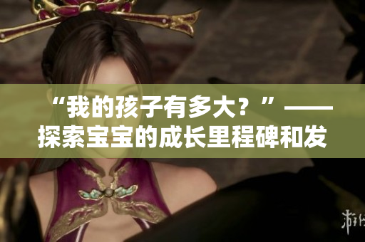 “我的孩子有多大？”——探索寶寶的成長(zhǎng)里程碑和發(fā)展進(jìn)程