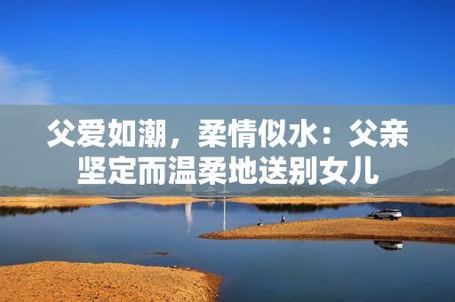 父愛如潮，柔情似水：父親堅定而溫柔地送別女兒