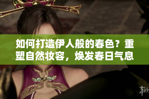 如何打造伊人般的春色？重塑自然妝容，煥發(fā)春日氣息！