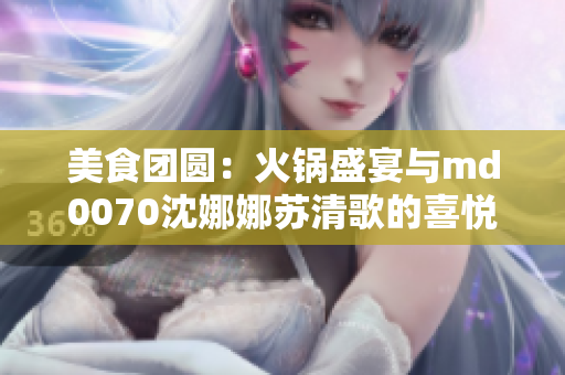 美食團圓：火鍋盛宴與md0070沈娜娜蘇清歌的喜悅時刻