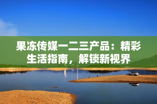 果凍傳媒一二三產(chǎn)品：精彩生活指南，解鎖新視界