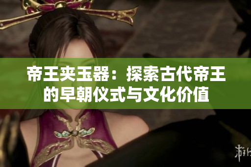 帝王夾玉器：探索古代帝王的早朝儀式與文化價值