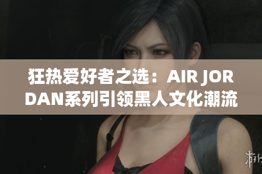 狂熱愛好者之選:AIR JORDAN系列引領(lǐng)黑人文化潮流 狂熱愛好者之選:AIR JORDAN系列引領(lǐng)黑人文化潮流