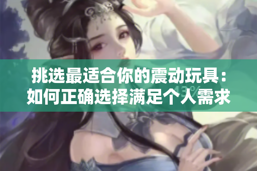 挑選最適合你的震動(dòng)玩具:如何正確選擇滿足個(gè)人需求的性玩具 挑選最適合你的震動(dòng)玩具:如何正確選擇滿足個(gè)人需求的性玩具