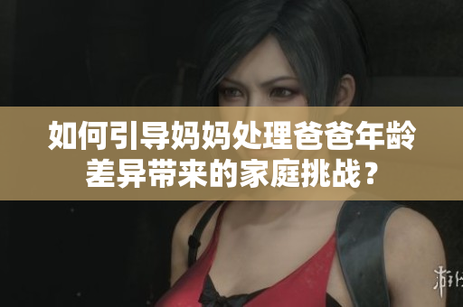 如何引導(dǎo)媽媽處理爸爸年齡差異帶來(lái)的家庭挑戰(zhàn)？