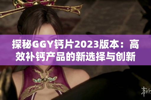 探秘GGY鈣片2023版本：高效補鈣產(chǎn)品的新選擇與創(chuàng)新特點分析