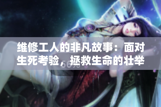 維修工人的非凡故事：面對生死考驗，拯救生命的壯舉