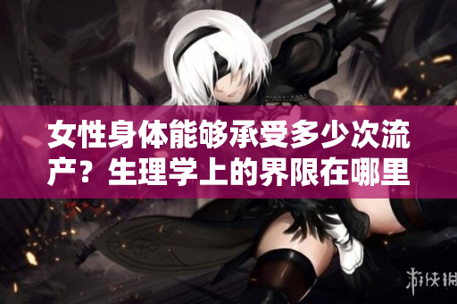 女性身體能夠承受多少次流產(chǎn)？生理學(xué)上的界限在哪里？